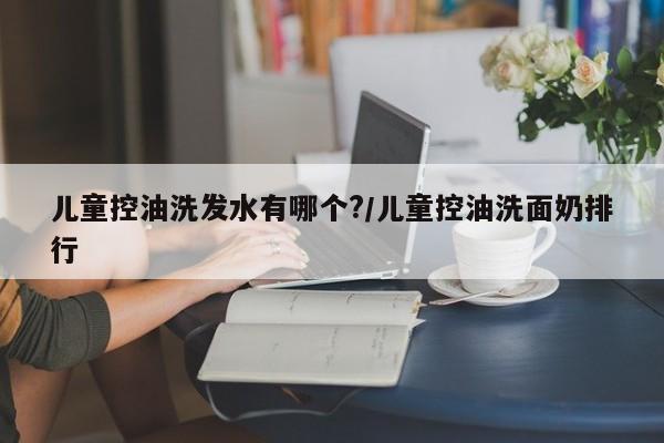 儿童控油洗发水有哪个?/儿童控油洗面奶排行