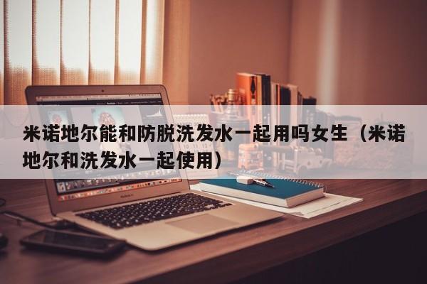 米诺地尔能和防脱洗发水一起用吗女生(米诺地尔和洗发水一起使用)