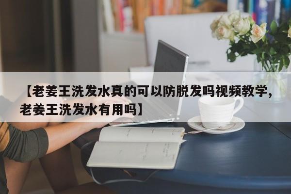 【老姜王洗发水真的可以防脱发吗视频教学,老姜王洗发水有用吗】