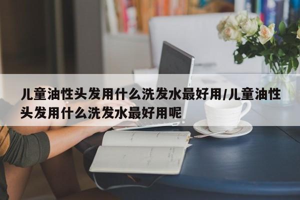儿童油性头发用什么洗发水最好用/儿童油性头发用什么洗发水最好用呢