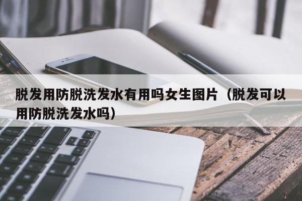 脱发用防脱洗发水有用吗女生图片(脱发可以用防脱洗发水吗)