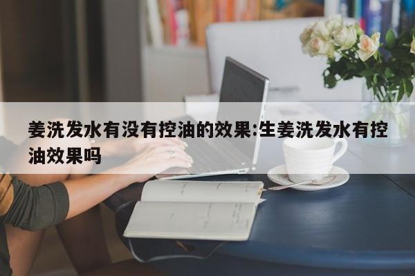 姜洗发水有没有控油的效果:生姜洗发水有控油效果吗