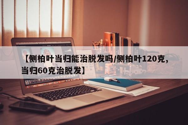 【侧柏叶当归能治脱发吗/侧柏叶120克,当归60克治脱发】