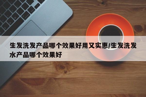 生发洗发产品哪个效果好用又实惠/生发洗发水产品哪个效果好