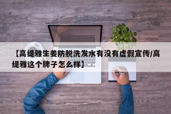 【高缇雅生姜防脱洗发水有没有虚假宣传/高缇雅这个牌子怎么样】