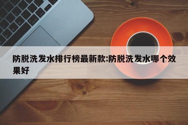 防脱洗发水排行榜最新款:防脱洗发水哪个效果好