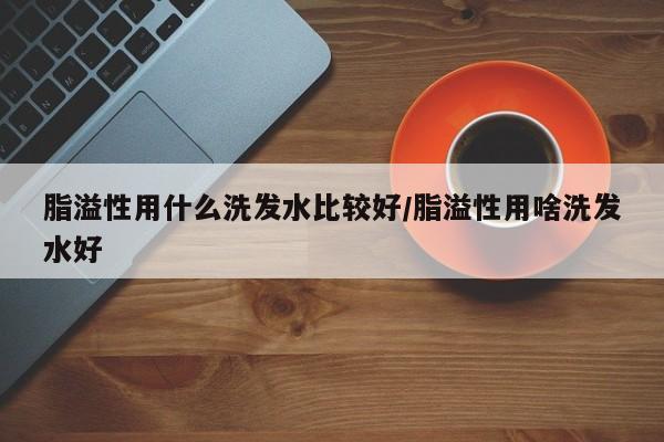 脂溢性用什么洗发水比较好/脂溢性用啥洗发水好