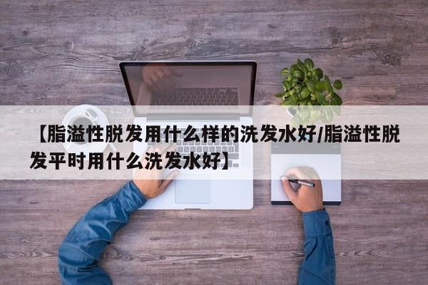 【脂溢性脱发用什么样的洗发水好/脂溢性脱发平时用什么洗发水好】