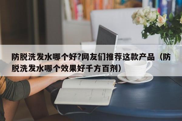 防脱洗发水哪个好?网友们推荐这款产品(防脱洗发水哪个效果好千方百剂)