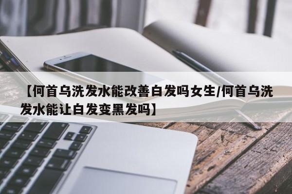 【何首乌洗发水能改善白发吗女生/何首乌洗发水能让白发变黑发吗】