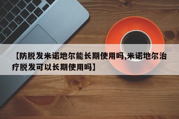 【防脱发米诺地尔能长期使用吗,米诺地尔治疗脱发可以长期使用吗】