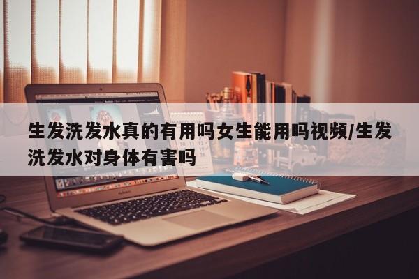 生发洗发水真的有用吗女生能用吗视频/生发洗发水对身体有害吗