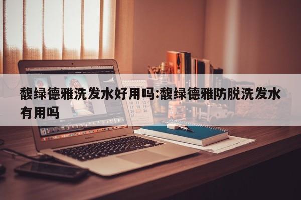 馥绿德雅洗发水好用吗:馥绿德雅防脱洗发水有用吗