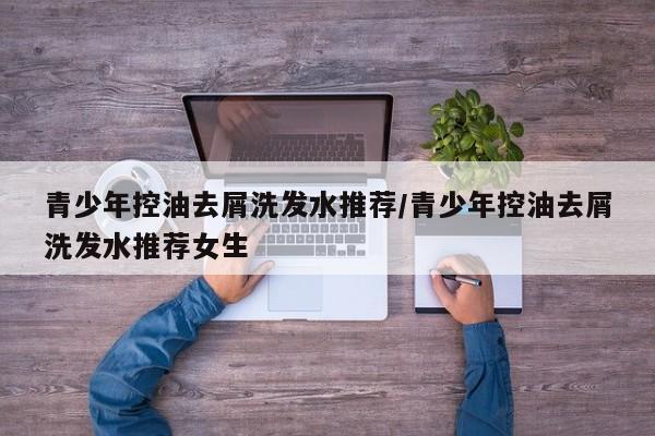 青少年控油去屑洗发水推荐/青少年控油去屑洗发水推荐女生