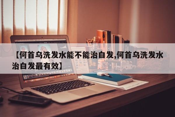 【何首乌洗发水能不能治白发,何首乌洗发水治白发最有效】