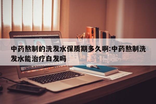 中药熬制的洗发水保质期多久啊:中药熬制洗发水能治疗白发吗