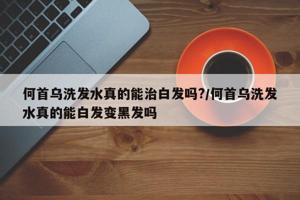 何首乌洗发水真的能治白发吗?/何首乌洗发水真的能白发变黑发吗
