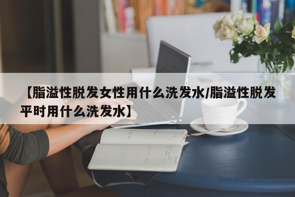【脂溢性脱发女性用什么洗发水/脂溢性脱发平时用什么洗发水】