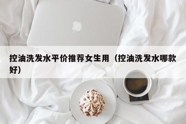 控油洗发水平价推荐女生用(控油洗发水哪款好)