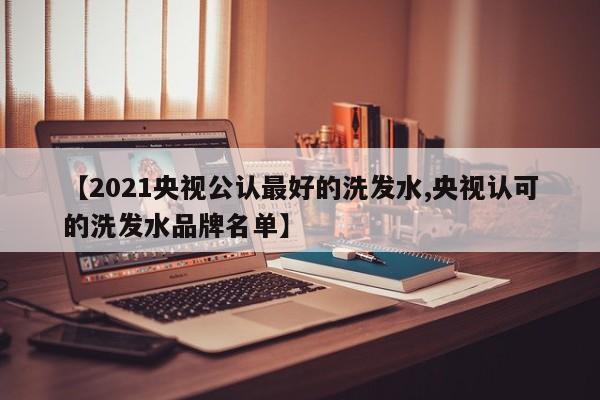 【2021央视公认最好的洗发水,央视认可的洗发水品牌名单】