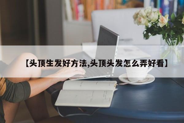 【头顶生发好方法,头顶头发怎么弄好看】