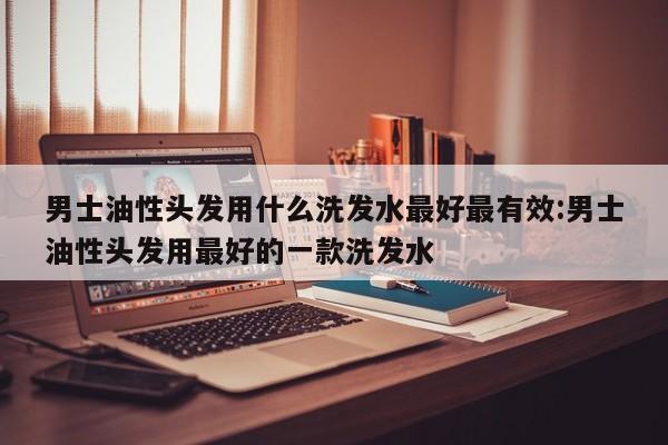 男士油性头发用什么洗发水最好最有效:男士油性头发用最好的一款洗发水