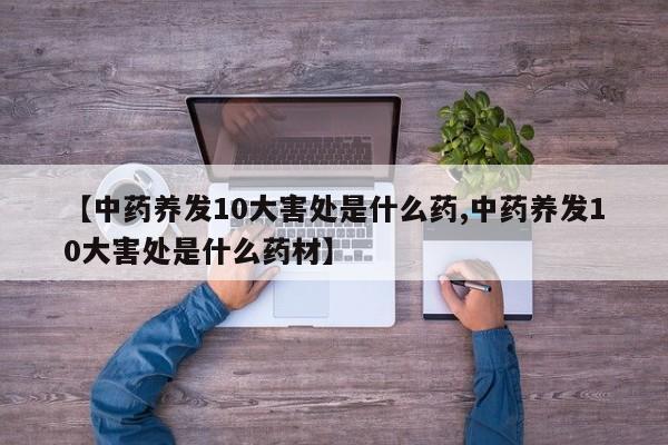 【中药养发10大害处是什么药,中药养发10大害处是什么药材】