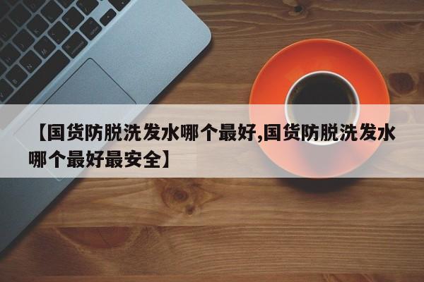 【国货防脱洗发水哪个最好,国货防脱洗发水哪个最好最安全】