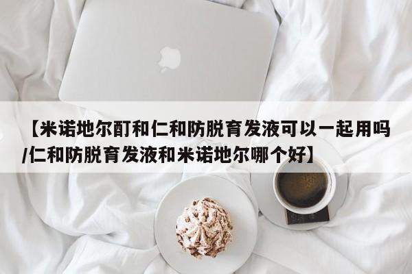 【米诺地尔酊和仁和防脱育发液可以一起用吗/仁和防脱育发液和米诺地尔哪个好】