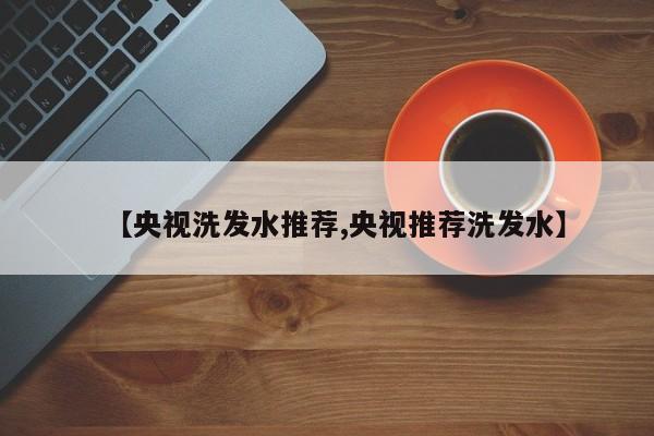 【央视洗发水推荐,央视推荐洗发水】