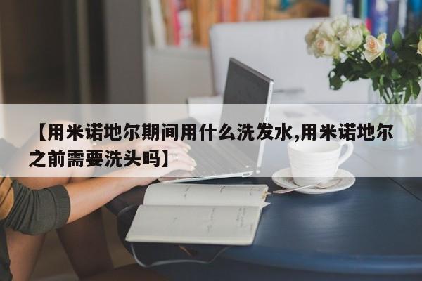【用米诺地尔期间用什么洗发水,用米诺地尔之前需要洗头吗】