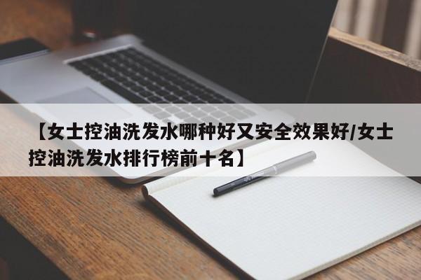 【女士控油洗发水哪种好又安全效果好/女士控油洗发水排行榜前十名】