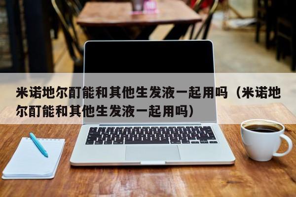 米诺地尔酊能和其他生发液一起用吗(米诺地尔酊能和其他生发液一起用吗)
