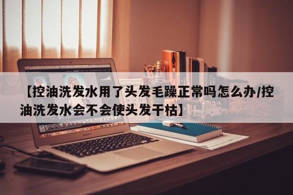 【控油洗发水用了头发毛躁正常吗怎么办/控油洗发水会不会使头发干枯】