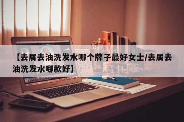 【去屑去油洗发水哪个牌子最好女士/去屑去油洗发水哪款好】