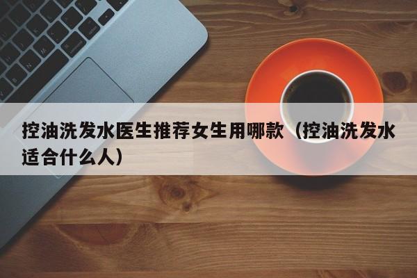 控油洗发水医生推荐女生用哪款(控油洗发水适合什么人)
