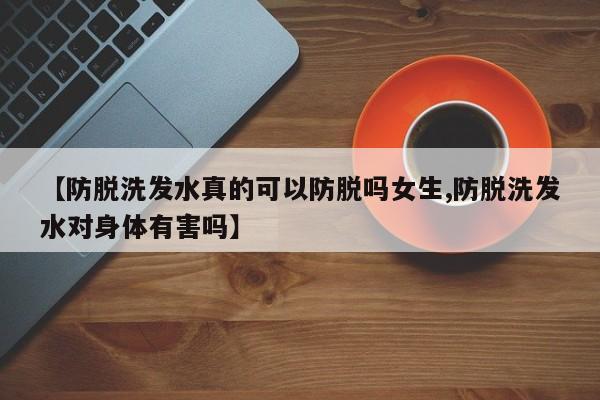【防脱洗发水真的可以防脱吗女生,防脱洗发水对身体有害吗】