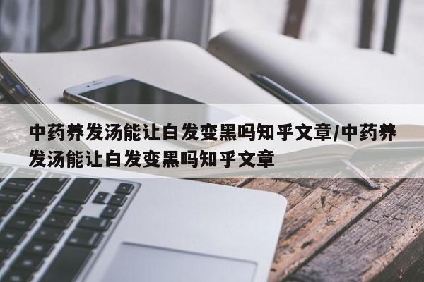 中药养发汤能让白发变黑吗知乎文章/中药养发汤能让白发变黑吗知乎文章
