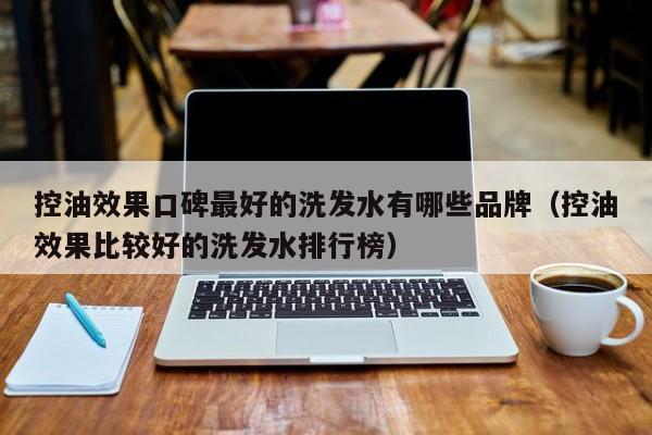控油效果口碑最好的洗发水有哪些品牌(控油效果比较好的洗发水排行榜)