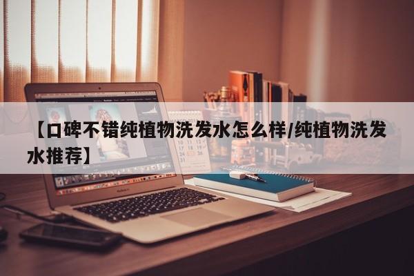 【口碑不错纯植物洗发水怎么样/纯植物洗发水推荐】