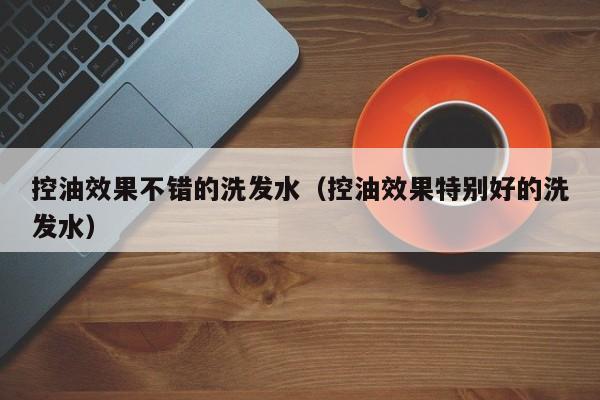 控油效果不错的洗发水(控油效果特别好的洗发水)