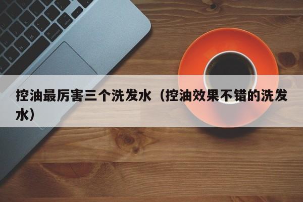 控油最厉害三个洗发水(控油效果不错的洗发水)