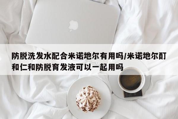 防脱洗发水配合米诺地尔有用吗/米诺地尔酊和仁和防脱育发液可以一起用吗