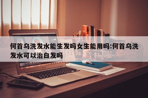 何首乌洗发水能生发吗女生能用吗:何首乌洗发水可以治白发吗