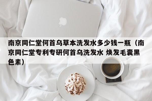 南京同仁堂何首乌草本洗发水多少钱一瓶(南京同仁堂专利专研何首乌洗发水 焕发毛囊黑色素)