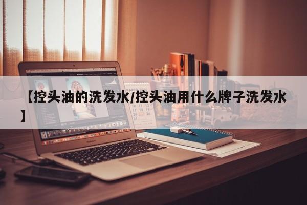 【控头油的洗发水/控头油用什么牌子洗发水】