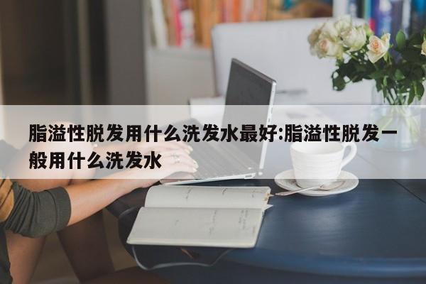 脂溢性脱发用什么洗发水最好:脂溢性脱发一般用什么洗发水