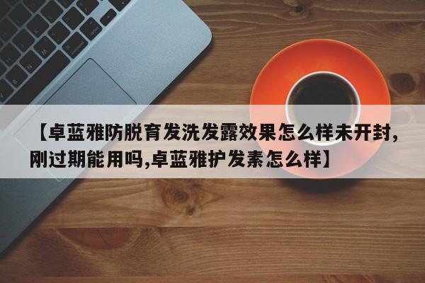 【卓蓝雅防脱育发洗发露效果怎么样未开封,刚过期能用吗,卓蓝雅护发素怎么样】