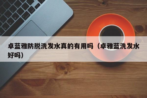卓蓝雅防脱洗发水真的有用吗(卓雅蓝洗发水好吗)
