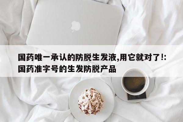 国药唯一承认的防脱生发液,用它就对了!:国药准字号的生发防脱产品